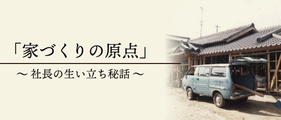 「家づくりの原点」〜社長の生い立ち秘話〜